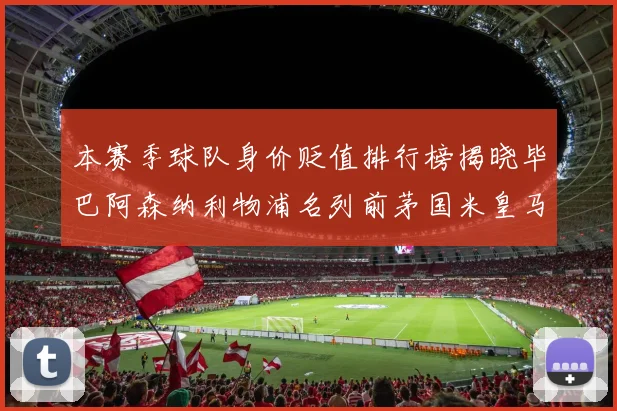 本赛季球队身价贬值排行榜揭晓毕巴阿森纳利物浦名列前茅国米皇马紧随其后
