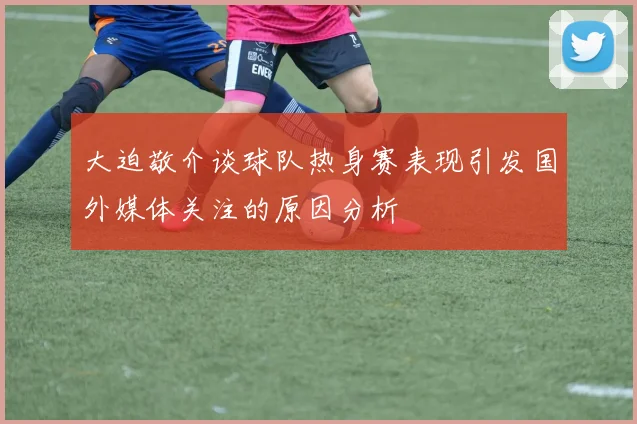 大迫敬介谈球队热身赛表现引发国外媒体关注的原因分析