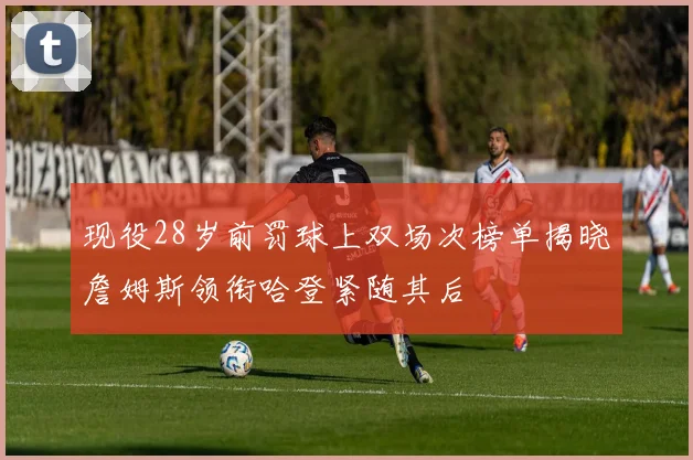 现役28岁前罚球上双场次榜单揭晓詹姆斯领衔哈登紧随其后