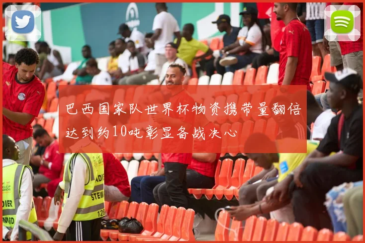 巴西国家队世界杯物资携带量翻倍达到约10吨彰显备战决心