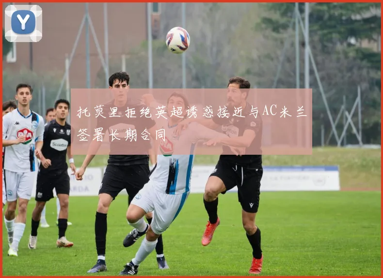 托莫里拒绝英超诱惑接近与AC米兰签署长期合同