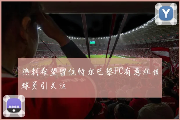 热刺希望留住特尔巴黎FC有意租借球员引关注