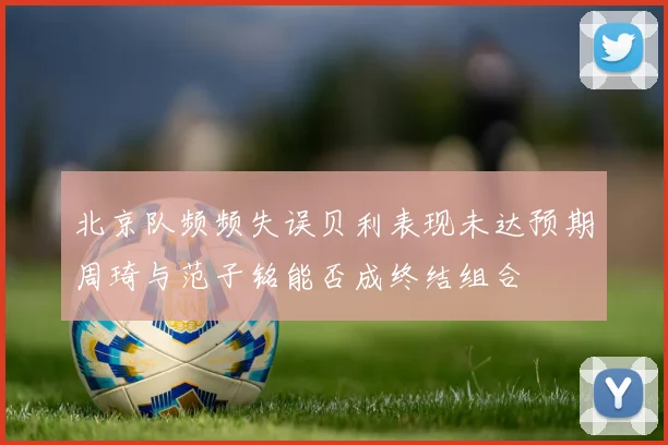 北京队频频失误贝利表现未达预期周琦与范子铭能否成终结组合