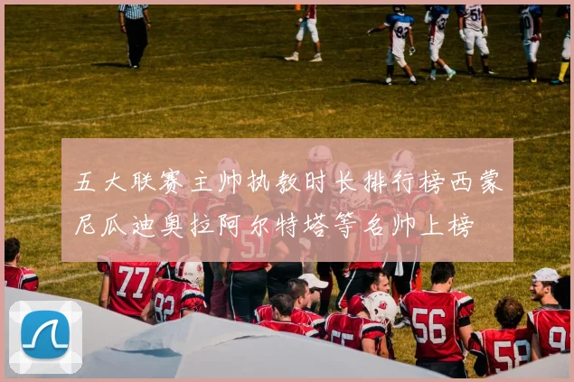 五大联赛主帅执教时长排行榜西蒙尼瓜迪奥拉阿尔特塔等名帅上榜