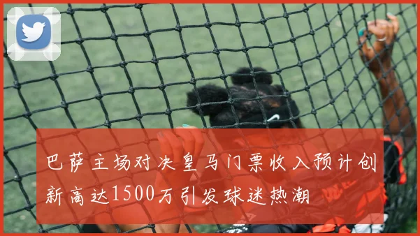 巴萨主场对决皇马门票收入预计创新高达1500万引发球迷热潮