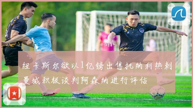 纽卡斯尔欲以1亿镑出售托纳利热刺曼城积极谈判阿森纳进行评估