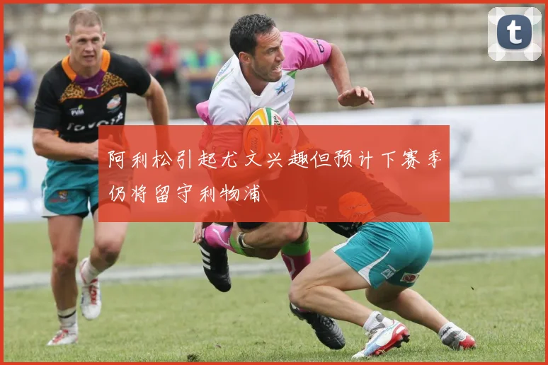 阿利松引起尤文兴趣但预计下赛季仍将留守利物浦
