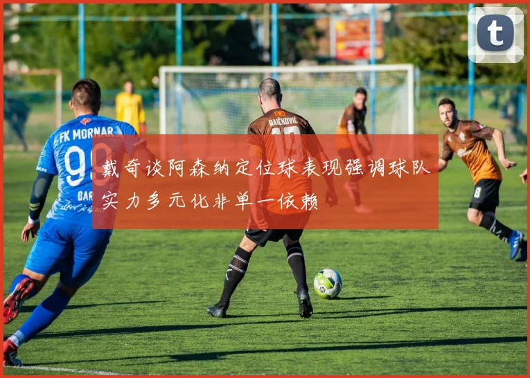 戴奇谈阿森纳定位球表现强调球队实力多元化非单一依赖