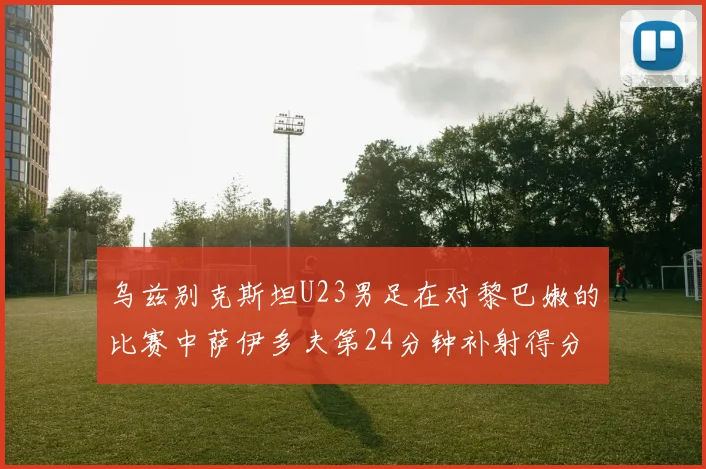 乌兹别克斯坦U23男足在对黎巴嫩的比赛中萨伊多夫第24分钟补射得分领先1-0