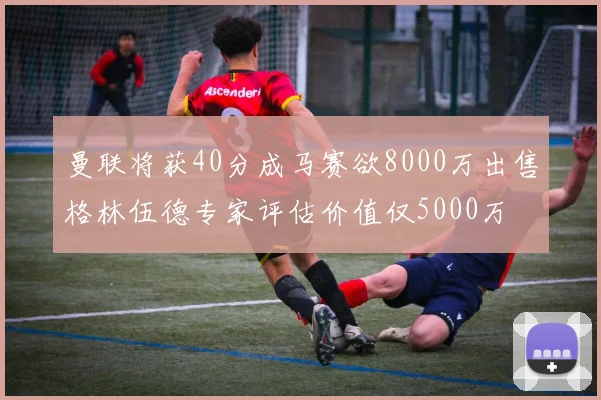 曼联将获40分成马赛欲8000万出售格林伍德专家评估价值仅5000万