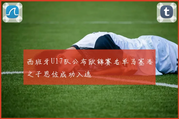 西班牙U17队公布欧锦赛名单马塞洛之子恩佐成功入选