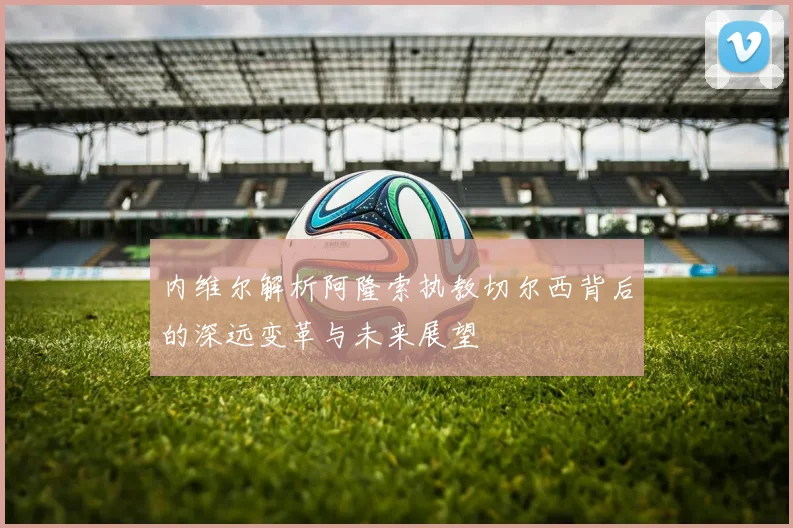 内维尔解析阿隆索执教切尔西背后的深远变革与未来展望