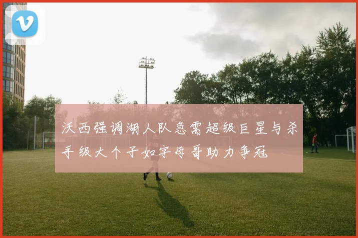 沃西强调湖人队急需超级巨星与杀手级大个子如字母哥助力争冠