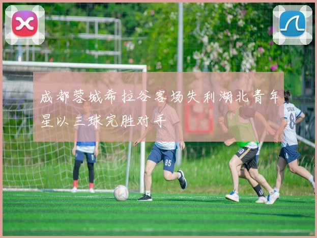 成都蓉城希拉谷客场失利湖北青年星以三球完胜对手